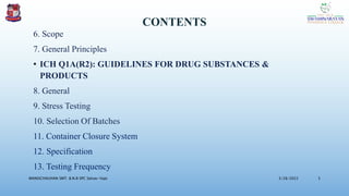 CONTENTS
6. Scope
7. General Principles
• ICH Q1A(R2): GUIDELINES FOR DRUG SUBSTANCES &
PRODUCTS
8. General
9. Stress Testing
10. Selection Of Batches
11. Container Closure System
12. Specification
13. Testing Frequency
3/28/2022
MANSICHAUHAN SMT. B.N.B SPC Salvav-Vapi 5
 