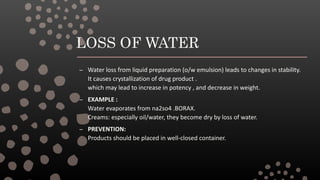 LOSS OF WATER
– Water loss from liquid preparation (o/w emulsion) leads to changes in stability.
It causes crystallization of drug product .
which may lead to increase in potency , and decrease in weight.
– EXAMPLE :
Water evaporates from na2so4 .BORAX.
Creams: especially oil/water, they become dry by loss of water.
– PREVENTION:
Products should be placed in well-closed container.
 