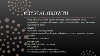 CRYSTAL GROWTH
– Drugs when loose water, become saturated and crystal growth occurs.
Crystallization is enhanced in porous tablets . In solutions after super saturation
crystal growth occurs.
– EXAMPLE:
Injection of calcium gluconate.
In suspensions crystals settle down and caking occurs and suspension becomes
unstable.
Ophthalmic preparations.
– PREVENTION:
SOLUTIONS-Stabilizers are added
SUSPENSION:-
Incorporation of surface active agent.
By increasing viscosity of suspending material.
 