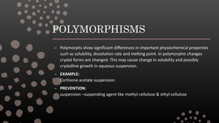 POLYMORPHISMS
– Polymorphs show significant differences in important physiochemical properties
such as solubility, dissolution rate and melting point. In polymorphic changes
crystal forms are changed. This may cause change in solubility and possibly
crystalline growth in aqueous suspension.
– EXAMPLE:
Cortisone acetate suspension.
– PREVENTION:
suspension –suspending agent like methyl cellulose & ethyl cellulose
 