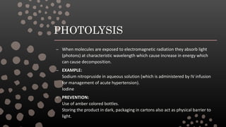 PHOTOLYSIS
– When molecules are exposed to electromagnetic radiation they absorb light
(photons) at characteristic wavelength which cause increase in energy which
can cause decomposition.
– EXAMPLE:
Sodium nitropruside in aqueous solution (which is administered by IV infusion
for management of acute hypertension).
Iodine
– PREVENTION:
Use of amber colored bottles.
Storing the product in dark, packaging in cartons also act as physical barrier to
light.
 