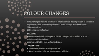 COLOUR CHANGES
– Colour changes indicate chemical or photochemical decomposition of the active
ingredients, dyes or other ingredients. Colour changes are of two types.
1) Loss of colour,
2) Development of colour.
– EXAMPLE:
Phenolphthalein color changes as the PH changes. It is colorless in acidic
solution and pink in basic.
ascorbic acid tablet turn yellowish brown.
– PREVENTION:
• Protect the product from light and air.
• Avoid the using reducing substances as additives.
 