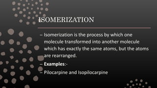 ISOMERIZATION
– Isomerization is the process by which one
molecule transformed into another molecule
which has exactly the same atoms, but the atoms
are rearranged.
– Examples:-
– Pilocarpine and Isopilocarpine
 
