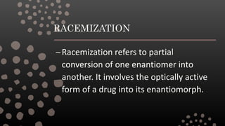 RACEMIZATION
–Racemization refers to partial
conversion of one enantiomer into
another. It involves the optically active
form of a drug into its enantiomorph.
 