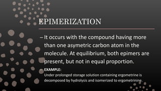 EPIMERIZATION
– It occurs with the compound having more
than one asymetric carbon atom in the
molecule. At equilibrium, both epimers are
present, but not in equal proportion.
– EXAMPLE:
Under prolonged storage solution containing ergometrine is
decomposed by hydrolysis and isomerized to ergometrinine.
 