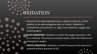 OXIDATION
– Removal of an electropositive atom, radical or electron, or the
addition of an electronegative atom or radical. Oxidation is
controlled by environment i.e., light, trace elements, oxygen and
oxidizing agent.
– AUTO-OXIDATION:-Oxidation in which the oxygen presents in the
air is involved. This process proceeds slowly under the influence of
atmospheric oxygen.
– PHOTO-OXIDATION:-Oxidation in which removal of the electron is
involved without presence of O2.
 