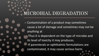 MICROBIAL DEGRADATION
– Contamination of a product may sometimes
cause a lot of damage and sometimes may not be
anything at
-Thus it is dependent on the type of microbe and
its level of toxicity it may produces.
-If parenterals or ophthalmic formulations are
contaminated, it may cause serious harm.
 