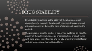 DRUG STABILITY
– Drug stability is defined as the ability of the pharmaceutical
dosage form to maintain the physical, chemical, therapeutic and
microbial properties during the time of storage and usage by the
patient.
– The purpose of stability studies is to provide evidence on how the
quality of the active substance or pharmaceutical product varies
with time under the influence of a variety of environmental factor
such as temperature, humidity and light.
 