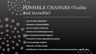 POSSIBLE CHANGES (Visible
and invisible)
– Loss of active ingredient
– Alteration in bioavailability
– Loss of content uniformity
– Decline of microbiological status
– Loss of pharmaceutical elegance
– Formation of toxic degradation products
– Loss of package integrity
– Reduction of label quality
– Modification of any factor of functional relevance( dissolution, release, etc).
 