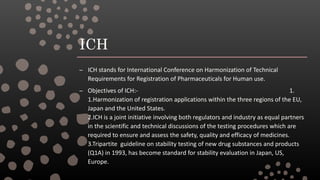 ICH
– ICH stands for International Conference on Harmonization of Technical
Requirements for Registration of Pharmaceuticals for Human use.
– Objectives of ICH:- 1.
1.Harmonization of registration applications within the three regions of the EU,
Japan and the United States.
2.ICH is a joint initiative involving both regulators and industry as equal partners
in the scientific and technical discussions of the testing procedures which are
required to ensure and assess the safety, quality and efficacy of medicines.
3.Tripartite guideline on stability testing of new drug substances and products
(Q1A) in 1993, has become standard for stability evaluation in Japan, US,
Europe.
 