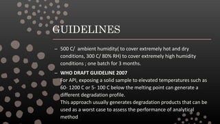 GUIDELINES
– 500 C/ ambient humidity( to cover extremely hot and dry
conditions, 300 C/ 80% RH) to cover extremely high humidity
conditions ; one batch for 3 months.
– WHO DRAFT GUIDELINE 2007
For API, exposing a solid sample to elevated temperatures such as
60- 1200 C or 5- 100 C below the melting point can generate a
different degradation profile.
This approach usually generates degradation products that can be
used as a worst case to assess the performance of analytical
method
 
