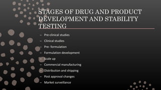 STAGES OF DRUG AND PRODUCT
DEVELOPMENT AND STABILITY
TESTING
– Pre-clinical studies
– Clinical studies
– Pre- formulation
– Formulation development
– Scale up
– Commercial manufacturing
– Distribution and shipping
– Post approval changes
– Market surveillance
 