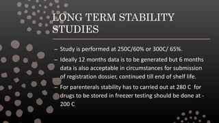 LONG TERM STABILITY
STUDIES
– Study is performed at 250C/60% or 300C/ 65%.
– Ideally 12 months data is to be generated but 6 months
data is also acceptable in circumstances for submission
of registration dossier, continued till end of shelf life.
– For parenterals stability has to carried out at 280 C for
drugs to be stored in freezer testing should be done at -
200 C
 