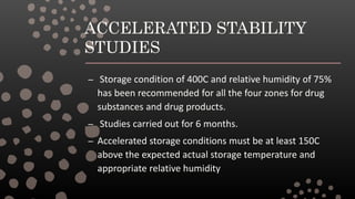 ACCELERATED STABILITY
STUDIES
– Storage condition of 400C and relative humidity of 75%
has been recommended for all the four zones for drug
substances and drug products.
– Studies carried out for 6 months.
– Accelerated storage conditions must be at least 150C
above the expected actual storage temperature and
appropriate relative humidity
 