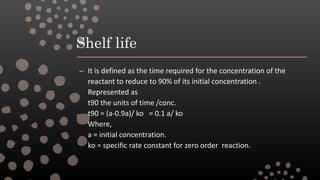 Shelf life
– It is defined as the time required for the concentration of the
reactant to reduce to 90% of its initial concentration .
Represented as
t90 the units of time /conc.
t90 = (a-0.9a)/ ko = 0.1 a/ ko
Where,
a = initial concentration.
ko = specific rate constant for zero order reaction.
 