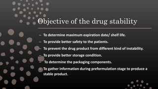 Objective of the drug stability
– To determine maximum expiration date/ shelf life.
– To provide better safety to the patients.
– To prevent the drug product from different kind of instability.
– To provide better storage condition.
– To determine the packaging components.
– To gather information during preformulation stage to produce a
stable product.
 