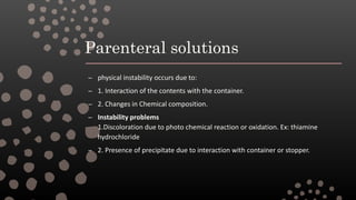 Parenteral solutions
– physical instability occurs due to:
– 1. Interaction of the contents with the container.
– 2. Changes in Chemical composition.
– Instability problems
1.Discoloration due to photo chemical reaction or oxidation. Ex: thiamine
hydrochloride
– 2. Presence of precipitate due to interaction with container or stopper.
 