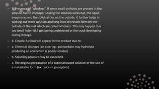 – 3. Presence of “whiskers”. If some small pinholes are present in the
ampule due to improper sealing the solution wicks out, the liquid
evaporates and the solid settles on the outside. It further helps in
wicking out more solution and long lines of crystals form on the
outside of the vial which are called whiskers. This may happen due
too small hole (<0.5 µm) going undetected or the crack developing
during storage.
– 4. Clouds: A cloud will appear in the product due to:
– a. Chemical changes (an ester eg.: polysorbate may hydrolyse
producing an acid which is poorly soluble)
– b. Solubility product may be exceeded.
– c. The original preparation of a supersaturated solution or the use of
a metastable form (ex: calcium gluceptate).
 