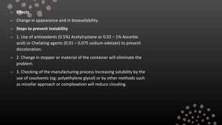 – Effects
– Change in appearance and in bioavailability.
– Steps to prevent instability
– 1. Use of antioxidants (0.5%) Acetylcystane or 0.02 – 1% Ascorbic
acid) or Chelating agents (0.01 – 0.075 sodium edetate) to prevent
discoloration.
– 2. Change in stopper or material of the container will eliminate the
problem.
– 3. Checking of the manufacturing process Increasing solubility by the
use of cosolvents (eg: polyethylene glycol) or by other methods such
as micellar approach or complexation will reduce clouding.
 