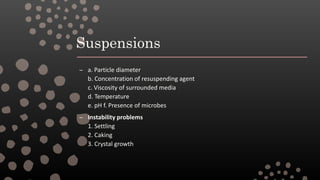 Suspensions
– a. Particle diameter
b. Concentration of resuspending agent
c. Viscosity of surrounded media
d. Temperature
e. pH f. Presence of microbes
– Instability problems
1. Settling
2. Caking
3. Crystal growth
 