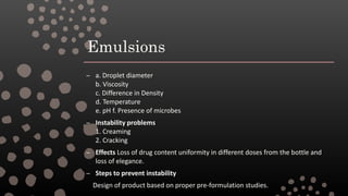 Emulsions
– a. Droplet diameter
b. Viscosity
c. Difference in Density
d. Temperature
e. pH f. Presence of microbes
– Instability problems
1. Creaming
2. Cracking
– Effects Loss of drug content uniformity in different doses from the bottle and
loss of elegance.
– Steps to prevent instability
Design of product based on proper pre-formulation studies.
 
