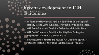Recent development in ICH
Guidelines
– In February this year two new ICH Guidelines on the topic of
stability testing were published. They can now be commented.
Q1E Draft Consensus Guideline Evaluation of Stability Data
– Q1F Draft Consensus Guideline Stability Data Package for
Registration in Climatic Zones III and IV
– Both new Drafts refer to the revised ICH Guideline Q1A(R) –
"Stability Testing of New Drug Substances and Products.
 