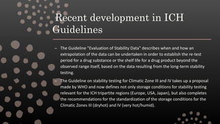 Recent development in ICH
Guidelines
– The Guideline "Evaluation of Stability Data" describes when and how an
extrapolation of the data can be undertaken in order to establish the re-test
period for a drug substance or the shelf life for a drug product beyond the
observed range itself, based on the data resulting from the long-term stability
testing.
– The Guideline on stability testing for Climatic Zone III and IV takes up a proposal
made by WHO and now defines not only storage conditions for stability testing
relevant for the ICH tripartite regions (Europe, USA, Japan), but also completes
the recommendations for the standardization of the storage conditions for the
Climatic Zones III (dryhot) and IV (very hot/humid).
 