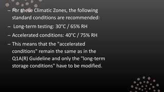 – For these Climatic Zones, the following
standard conditions are recommended:
– Long-term testing: 30°C / 65% RH
– Accelerated conditions: 40°C / 75% RH
– This means that the "accelerated
conditions" remain the same as in the
Q1A(R) Guideline and only the "long-term
storage conditions" have to be modified.
 