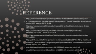 REFERENCE
– http://www.slideshare.net/GajananSanap/stability-studies-58779043on date15/10/2016
– C.V.S Subrahmanyam “Textbook of Physical Pharmaceutics” vallabh prakashan, second edition,
reprint 2007, page no: 13-50, 51-84.
– http://www.slideshare.net/bknanjwade/drug-stability-and-stabilizationtechniques. On date
19/10/2016
– http://uchpel.vscht.cz/files/uzel/0022888/Chemical%20and%20physical%20deg
radation%202015.pdf. On date 21/10/2016
– http://www.slideshare.net/alaaalfayez/stability-tests-for-pharmaceuticalproducts on date
19/10/2016
– http://cst-kh.edu.ps/staff/mabujamee/wp-content/uploads/2010/10/Unit-4Drug-Stability.pdf.
– Cartensen J, Marcel Dekker “ Drug Stability Principles and Practises ”Informa healthcare, third
edition,vol 107, 1990, page no:
– drugstabilityandstabilizationtechniques-150102055002-conversion-gate01.pdf
– drugstabilityconsiderationanddegradation-150228025437-conversion-gate02.pdf
 