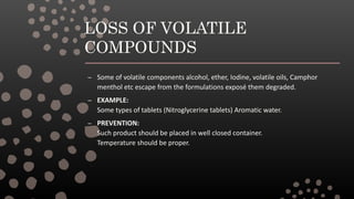 LOSS OF VOLATILE
COMPOUNDS
– Some of volatile components alcohol, ether, Iodine, volatile oils, Camphor
menthol etc escape from the formulations exposé them degraded.
– EXAMPLE:
Some types of tablets (Nitroglycerine tablets) Aromatic water.
– PREVENTION:
Such product should be placed in well closed container.
Temperature should be proper.
 