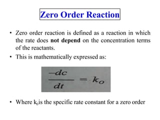 • Zero order reaction is defined as a reaction in which
the rate does not depend on the concentration terms
of the reactants.
• This is mathematically expressed as:
• Where k0is the specific rate constant for a zero order
Zero Order Reaction
 