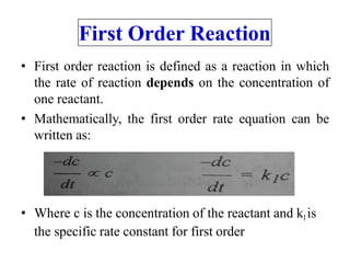 First Order Reaction
• First order reaction is defined as a reaction in which
the rate of reaction depends on the concentration of
one reactant.
• Mathematically, the first order rate equation can be
written as:
• Where c is the concentration of the reactant and k1is
the specific rate constant for first order
 