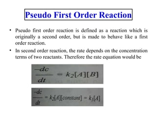 • Pseudo first order reaction is defined as a reaction which is
originally a second order, but is made to behave like a first
order reaction.
In second order reaction, the rate depends on the concentration
terms of two reactants. Therefore the rate equation would be
•
Pseudo First Order Reaction
 
