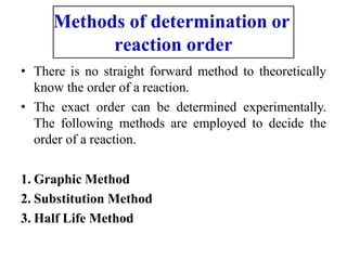 Methods of determination or
reaction order
• There is no straight forward method to theoretically
know the order of a reaction.
• The exact order can be determined experimentally.
The following methods are employed to decide the
order of a reaction.
1. Graphic Method
2. Substitution Method
3. Half Life Method
 