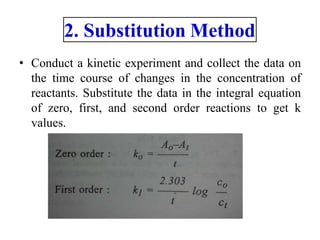 2. Substitution Method
• Conduct a kinetic experiment and collect the data on
the time course of changes in the concentration of
reactants. Substitute the data in the integral equation
of zero, first, and second order reactions to get k
values.
 