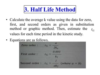 3. Half Life Method
• Calculate the average k value using the data for zero,
first, and second orders as given in substitution
method or graphic method. Then, estimate the
values for each time period in the kinetic study.
• Equations are as follows.
t1/2
 