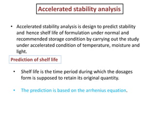 Accelerated stability analysis
• Accelerated stability analysis is design to predict stability
and hence shelf life of formulation under normal and
recommended storage condition by carrying out the study
under accelerated condition of temperature, moisture and
light.
Prediction of shelf life
• Shelf life is the time period during which the dosages
form is supposed to retain its original quantity.
• The prediction is based on the arrhenius equation.
 