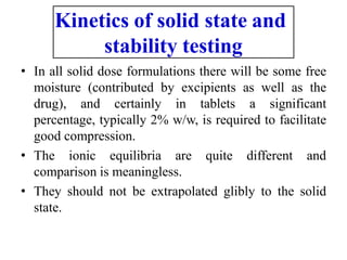Kinetics of solid state and
stability testing
• In all solid dose formulations there will be some free
moisture (contributed by excipients as well as the
drug), and certainly in tablets a significant
percentage, typically 2% w/w, is required to facilitate
good compression.
• The ionic equilibria are quite different and
comparison is meaningless.
• They should not be extrapolated glibly to the solid
state.
 
