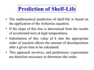 Prediction of Shelf-Life
• The mathematical prediction of shelf-life is based on
the application of the Arrhenius equation.
• If the slope of this line is determined from the results
of accelerated tests at high temperatures.
• Substitution of this value of k into the appropriate
order of reaction allows the amount of decomposition
after a given time to be calculated.
• This approach involves, and preliminary experiments
are therefore necessary to determine this order.
 