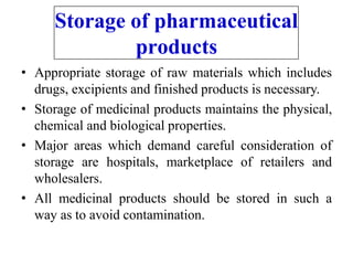 Storage of pharmaceutical
products
• Appropriate storage of raw materials which includes
drugs, excipients and finished products is necessary.
• Storage of medicinal products maintains the physical,
chemical and biological properties.
• Major areas which demand careful consideration of
storage are hospitals, marketplace of retailers and
wholesalers.
• All medicinal products should be stored in such a
way as to avoid contamination.
 