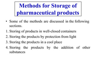 • Some of the methods are discussed in the following
sections.
1. Storing of products in well-closed containers
2. Storing the products by protection from light
3. Storing the products in a cool place
4. Storing the products by the addition of other
substances
Methods for Storage of
pharmaceutical products
 