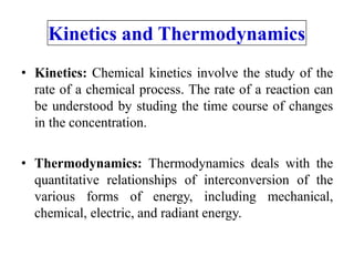 Kinetics and Thermodynamics
• Kinetics: Chemical kinetics involve the study of the
rate of a chemical process. The rate of a reaction can
be understood by studing the time course of changes
in the concentration.
• Thermodynamics: Thermodynamics deals with the
quantitative relationships of interconversion of the
various forms of energy, including mechanical,
chemical, electric, and radiant energy.
 