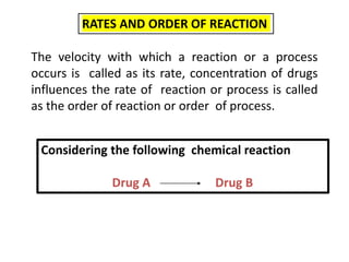 RATES AND ORDER OF REACTION
The velocity with which a reaction or a process
occurs is called as its rate, concentration of drugs
influences the rate of reaction or process is called
as the order of reaction or order of process.
Considering the following chemical reaction
Drug A Drug B
 
