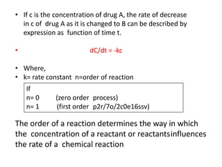 • If c is the concentration of drug A, the rate of decrease
in c of drug A as it is changed to B can be described by
expression as function of time t.
• dC/dt = -kc
• Where,
• k= rate constant n=order of reaction
If
n= 0 (zero order process)
n= 1 (first order p2r/7o/2c0e16ssv)
The order of a reaction determines the way in which
the concentration of a reactant or reactantsinfluences
the rate of a chemical reaction
 