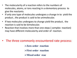 • The molecularity of a reaction refers to the numbers of
molecules, atoms, or ions reacting in a elementary process to
give the reactants.
• If only one type of molecules undergoes a change in to yield the
product , the product is said to be unimolecular.
• If two molecules undergoes to change yield the product, the
reaction is said to be bimolecular.
• Reaction that involves more than one steps ( complex reaction)
may have different molecularity and order of reaction.
• The three commonly encountered rate process:
 
