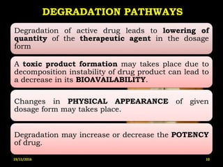DEGRADATION PATHWAYS
Degradation of active drug leads to lowering of
quantity of the therapeutic agent in the dosage
form
A toxic product formation may takes place due to
decomposition instability of drug product can lead to
a decrease in its BIOAVAILABILITY.
Changes in PHYSICAL APPEARANCE of given
dosage form may takes place.
Degradation may increase or decrease the POTENCY
of drug.
19/11/2016 10
 