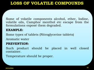 LOSS OF VOLATILE COMPOUNDS
Some of volatile components alcohol, ether, Iodine,
volatile oils, Camphor menthol etc escape from the
formulations exposé them degraded.
EXAMPLE:
Some types of tablets (Nitroglycerine tablets)
Aromatic water
PREVENTION:
Such product should be placed in well closed
container.
Temperature should be proper.
19/11/2016 13
 