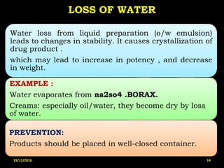 LOSS OF WATER
Water loss from liquid preparation (o/w emulsion)
leads to changes in stability. It causes crystallization of
drug product .
which may lead to increase in potency , and decrease
in weight.
EXAMPLE :
Water evaporates from na2so4 .BORAX.
Creams: especially oil/water, they become dry by loss
of water.
PREVENTION:
Products should be placed in well-closed container.
19/11/2016 14
 