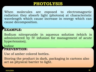When molecules are exposed to electromagnetic
radiation they absorb light (photons) at characteristic
wavelength which cause increase in energy which can
cause decomposition.
EXAMPLE:
Sodium nitropruside in aqueous solution (which is
administered by IV infusion for management of acute
hypertension).
Iodine
PREVENTION:
Use of amber colored bottles.
Storing the product in dark, packaging in cartons also
act as physical barrier to light.
PHOTOLYSIS
19/11/2016 18
 
