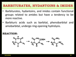 • Barbiturates, hydantoins, and imides contain functional
groups related to amides but have a tendency to be
more reactive.
• Barbituric acids such as barbital, phenobarbital and
amobarbital, undergo ring-opening hydrolysis.
REACTION:
19/11/2016 24
 